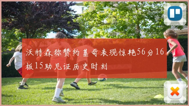 沃特森称赞约基奇表现惊艳56分16板15助见证历史时刻