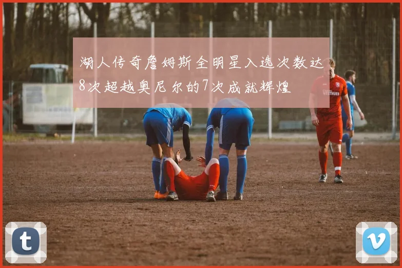湖人传奇詹姆斯全明星入选次数达8次超越奥尼尔的7次成就辉煌