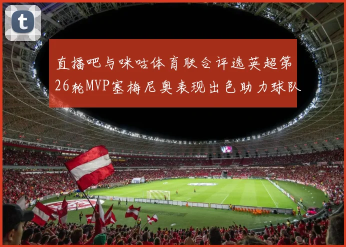 直播吧与咪咕体育联合评选英超第26轮MVP塞梅尼奥表现出色助力球队