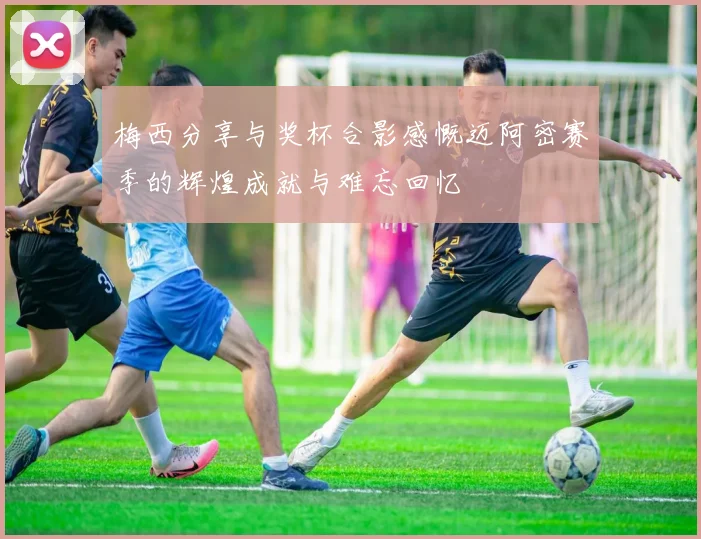 梅西分享与奖杯合影感慨迈阿密赛季的辉煌成就与难忘回忆