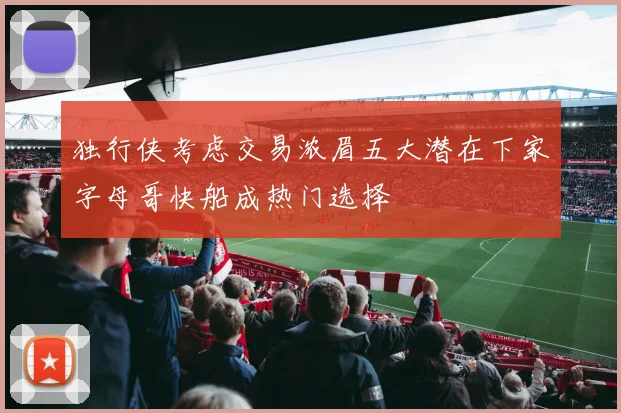 独行侠考虑交易浓眉五大潜在下家字母哥快船成热门选择