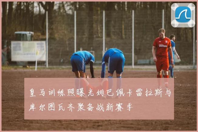 皇马训练照曝光姆巴佩卡雷拉斯与库尔图瓦齐聚备战新赛季