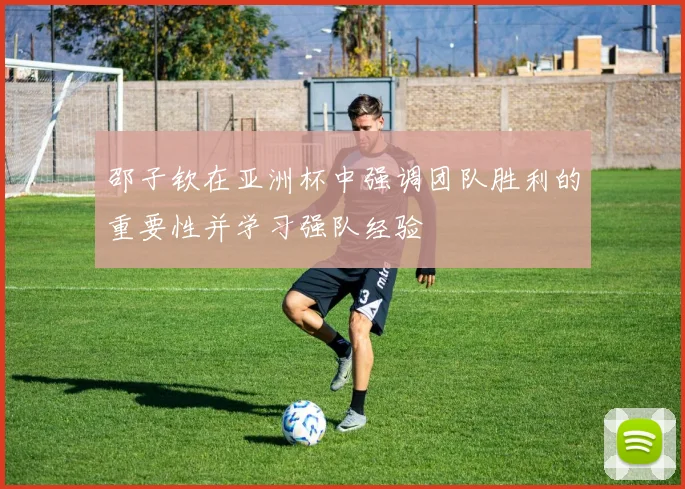 邵子钦在亚洲杯中强调团队胜利的重要性并学习强队经验