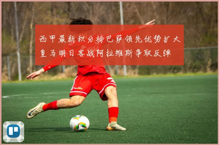 西甲最新积分榜巴萨领先优势扩大皇马明日客战阿拉维斯争取反弹