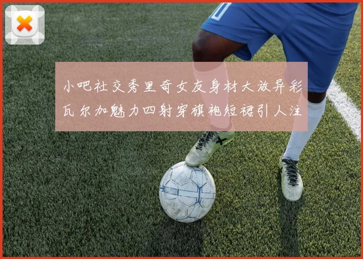 小吧社交秀里奇女友身材大放异彩瓦尔加魅力四射穿旗袍短裙引人注目