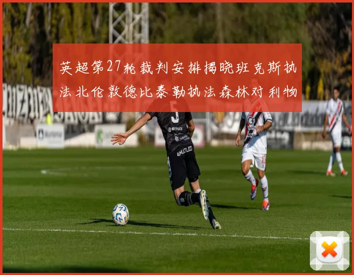 英超第27轮裁判安排揭晓班克斯执法北伦敦德比泰勒执法森林对利物浦