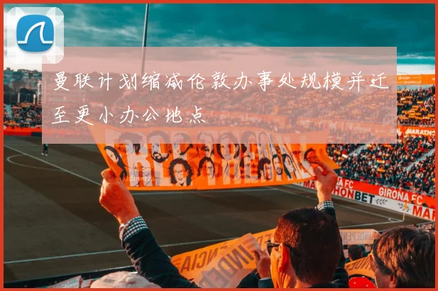 曼联计划缩减伦敦办事处规模并迁至更小办公地点