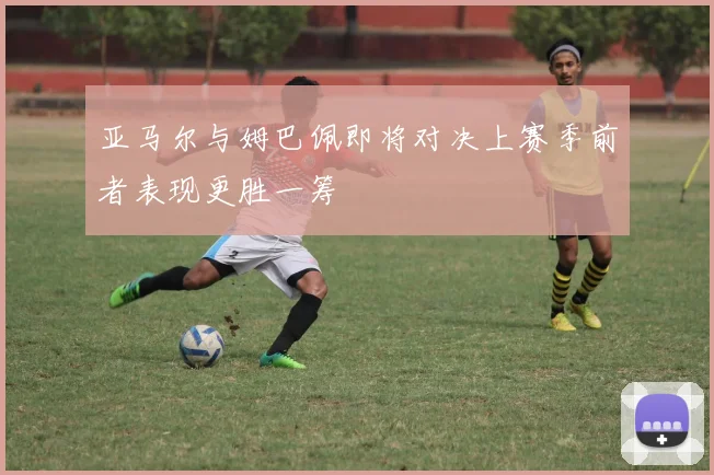 亚马尔与姆巴佩即将对决上赛季前者表现更胜一筹