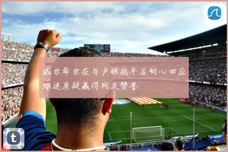 威尔希尔在与卢顿战平后耐心回应球迷质疑赢得网友赞誉
