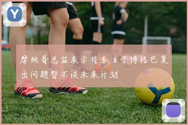 摩纳哥总监表示将专注于博格巴复出问题暂不谈未来计划