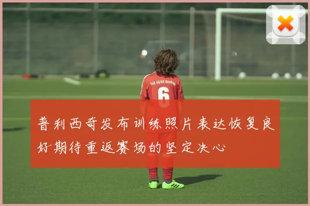 普利西奇发布训练照片表达恢复良好期待重返赛场的坚定决心