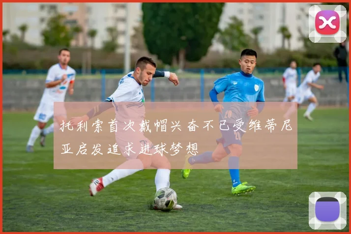托利索首次戴帽兴奋不已受维蒂尼亚启发追求进球梦想
