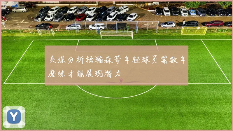 美媒分析杨瀚森等年轻球员需数年磨练才能展现潜力
