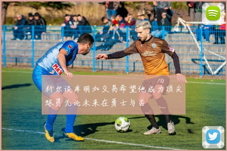 科尔谈库明加交易希望他成为顶尖球员无论未来在勇士与否